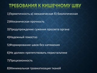 1)Герметичность:а) механическая б) биологическая
2)Механическая прочность
3)Предупреждение сужения просвета органа
4)Надежный гемостаз
5)Формирование швов без натяжения
6)Не должен препятствовать перистальтике
7)Прецизионность
8)Минимальная травматизация тканей
 