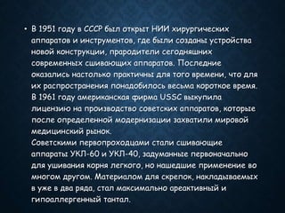 • В 1951 году в СССР был открыт НИИ хирургических
аппаратов и инструментов, где были созданы устройства
новой конструкции, прародители сегодняшних
современных сшивающих аппаратов. Последние
оказались настолько практичны для того времени, что для
их распространения понадобилось весьма короткое время.
В 1961 году американская фирма USSC выкупила
лицензию на производство советских аппаратов, которые
после определенной модернизации захватили мировой
медицинский рынок.
Советскими первопроходцами стали сшивающие
аппараты УКЛ-60 и УКЛ-40, задуманные первоначально
для ушивания корня легкого, но нашедшие применение во
многом другом. Материалом для скрепок, накладываемых
в уже в два ряда, стал максимально ареактивный и
гипоаллергенный тантал.
 