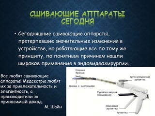 • Сегодняшние сшивающие аппараты,
претерпевшие значительные изменения в
устройстве, но работающие все по тому же
принципу, по понятным причинам нашли
широкое применение в эндовидеохирургии.
Все любят сшивающие
аппараты! Медсестры любят
их за привлекательность и
элегантность, а
производители за
приносимый доход.
М. Шайн
 