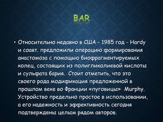 • Относительно недавно в США - 1985 год - Hardy
и соавт. предложили операцию формирования
анастомоза с помощью биофрагментируемых
колец, состоящих из полигликолиевой кислоты
и сульфата бария. Стоит отметить, что это
своего рода модификация предложенной в
прошлом веке во Франции «пуговицы» Murphy.
Устройство предельно простое в использовании,
а его надежность и эффективность сегодня
подтверждены целым рядом авторов.
 