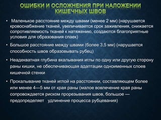 • Маленькое расстояние между швами (менее 2 мм) (нарушается
кровоснабжение тканей, увеличивается срок заживления, снижается
сопротивляемость тканей к натяжению, создаются благоприятные
условия для образования спаек)
• Большое расстояние между швами (более 3,5 мм) (нарушается
способность швов образовывать рубец)
• Неадекватная глубина вкалывания иглы по одну или другую сторону
раны кишки, не обеспечивающая адаптации одноименных слоев
кишечной стенки
• Прокалывание тканей иглой на расстоянии, составляющем более
или менее 4—5 мм от края раны (малое вовлечение края раны
сопровождается риском прорезывания швов, большое —
предопределяет удлинение процесса рубцевания)
 