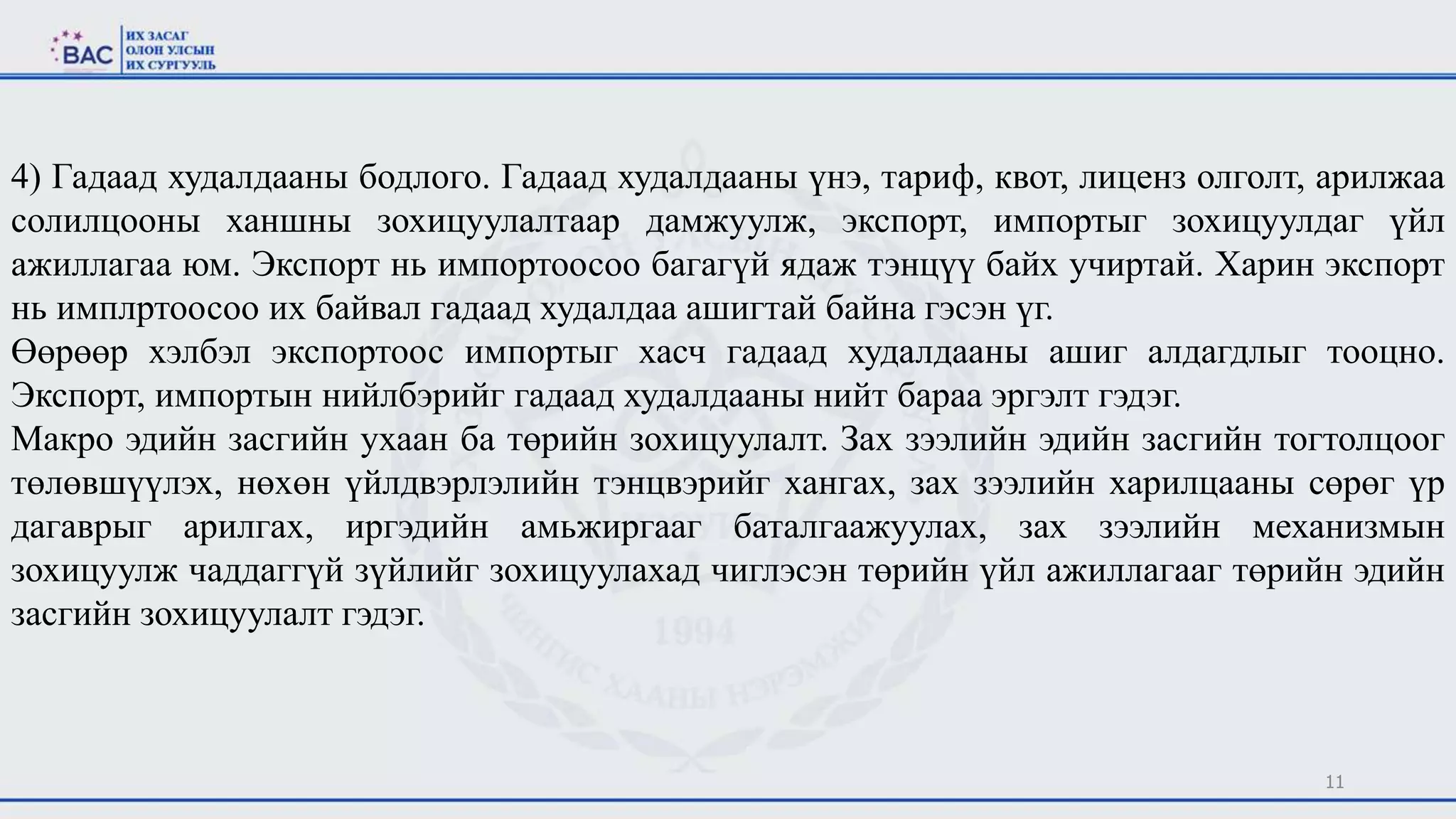 11
4) Гадаад худалдааны бодлого. Гадаад худалдааны үнэ, тариф, квот, лиценз олголт, арилжаа
солилцооны ханшны зохицуулалтаар дамжуулж, экспорт, импортыг зохицуулдаг үйл
ажиллагаа юм. Экспорт нь импортоосоо багагүй ядаж тэнцүү байх учиртай. Харин экспорт
нь имплртоосоо их байвал гадаад худалдаа ашигтай байна гэсэн үг.
Өөрөөр хэлбэл экспортоос импортыг хасч гадаад худалдааны ашиг алдагдлыг тооцно.
Экспорт, импортын нийлбэрийг гадаад худалдааны нийт бараа эргэлт гэдэг.
Макро эдийн засгийн ухаан ба төрийн зохицуулалт. Зах зээлийн эдийн засгийн тогтолцоог
төлөвшүүлэх, нөхөн үйлдвэрлэлийн тэнцвэрийг хангах, зах зээлийн харилцааны сөрөг үр
дагаврыг арилгах, иргэдийн амьжиргааг баталгаажуулах, зах зээлийн механизмын
зохицуулж чаддаггүй зүйлийг зохицуулахад чиглэсэн төрийн үйл ажиллагааг төрийн эдийн
засгийн зохицуулалт гэдэг.
 