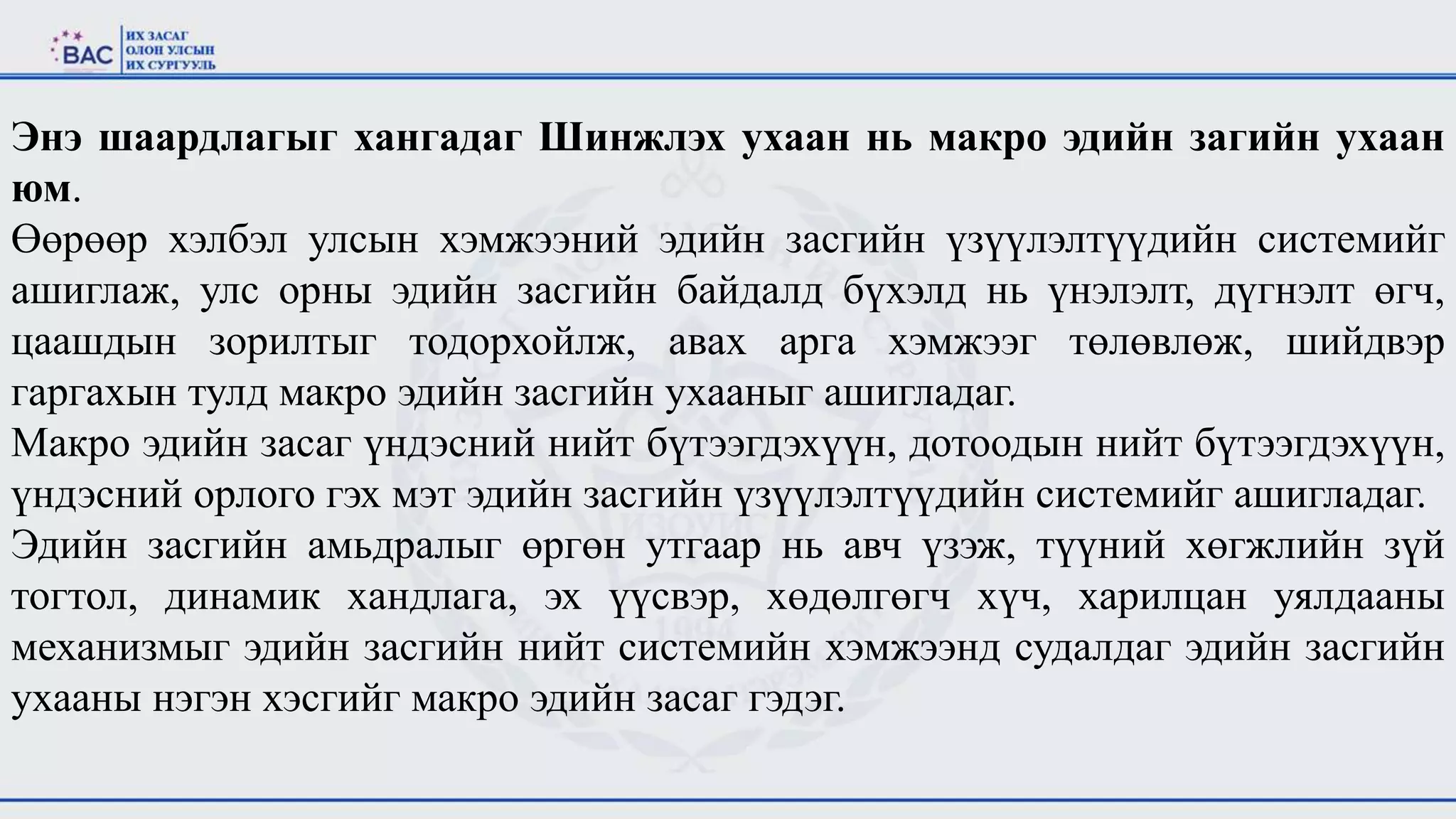 Энэ шаардлагыг хангадаг Шинжлэх ухаан нь макро эдийн загийн ухаан
юм.
Өөрөөр хэлбэл улсын хэмжээний эдийн засгийн үзүүлэлтүүдийн системийг
ашиглаж, улс орны эдийн засгийн байдалд бүхэлд нь үнэлэлт, дүгнэлт өгч,
цаашдын зорилтыг тодорхойлж, авах арга хэмжээг төлөвлөж, шийдвэр
гаргахын тулд макро эдийн засгийн ухааныг ашигладаг.
Макро эдийн засаг үндэсний нийт бүтээгдэхүүн, дотоодын нийт бүтээгдэхүүн,
үндэсний орлого гэх мэт эдийн засгийн үзүүлэлтүүдийн системийг ашигладаг.
Эдийн засгийн амьдралыг өргөн утгаар нь авч үзэж, түүний хөгжлийн зүй
тогтол, динамик хандлага, эх үүсвэр, хөдөлгөгч хүч, харилцан уялдааны
механизмыг эдийн засгийн нийт системийн хэмжээнд судалдаг эдийн засгийн
ухааны нэгэн хэсгийг макро эдийн засаг гэдэг.
 