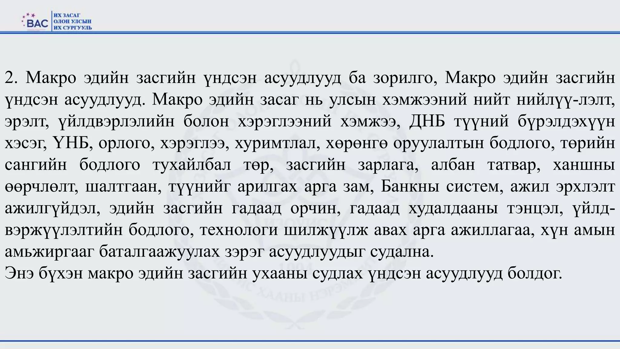 2. Макро эдийн засгийн үндсэн асуудлууд ба зорилго, Макро эдийн засгийн
үндсэн асуудлууд. Макро эдийн засаг нь улсын хэмжээний нийт нийлүү-лэлт,
эрэлт, үйлдвэрлэлийн болон хэрэглээний хэмжээ, ДНБ түүний бүрэлдэхүүн
хэсэг, ҮНБ, орлого, хэрэглээ, хуримтлал, хөрөнгө оруулалтын бодлого, төрийн
сангийн бодлого тухайлбал төр, засгийн зарлага, албан татвар, ханшны
өөрчлөлт, шалтгаан, түүнийг арилгах арга зам, Банкны систем, ажил эрхлэлт
ажилгүйдэл, эдийн засгийн гадаад орчин, гадаад худалдааны тэнцэл, үйлд-
вэржүүлэлтийн бодлого, технологи шилжүүлж авах арга ажиллагаа, хүн амын
амьжиргааг баталгаажуулах зэрэг асуудлуудыг судална.
Энэ бүхэн макро эдийн засгийн ухааны судлах үндсэн асуудлууд болдог.
 