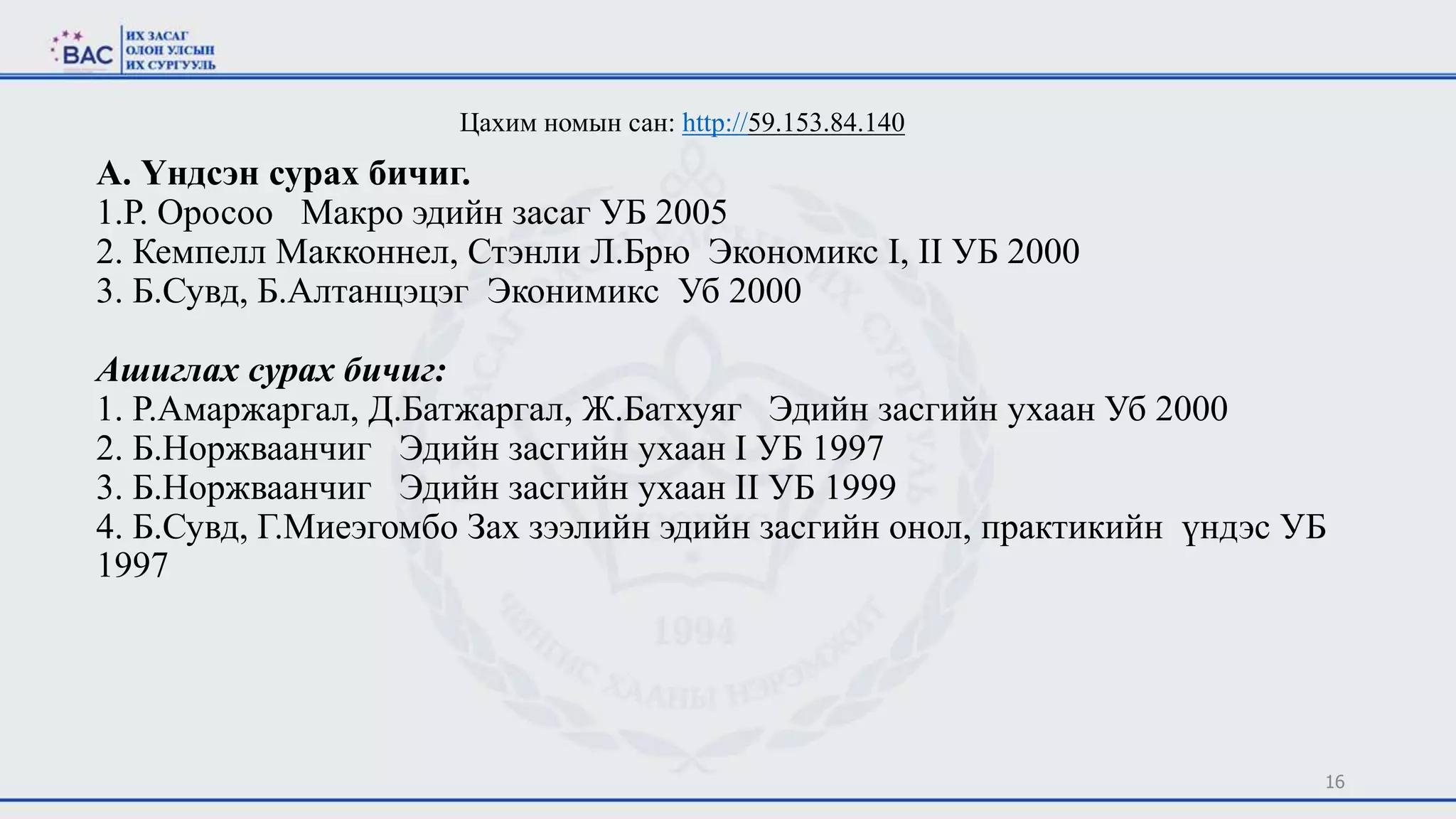 А. Үндсэн сурах бичиг.
1.Р. Оросоо Макро эдийн засаг УБ 2005
2. Кемпелл Макконнел, Стэнли Л.Брю Экономикс I, II УБ 2000
3. Б.Сувд, Б.Алтанцэцэг Эконимикс Уб 2000
Ашиглах сурах бичиг:
1. Р.Амаржаргал, Д.Батжаргал, Ж.Батхуяг Эдийн засгийн ухаан Уб 2000
2. Б.Норжваанчиг Эдийн засгийн ухаан I УБ 1997
3. Б.Норжваанчиг Эдийн засгийн ухаан II УБ 1999
4. Б.Сувд, Г.Миеэгомбо Зах зээлийн эдийн засгийн онол, практикийн үндэс УБ
1997
16
Цахим номын сан: http://59.153.84.140
 