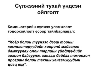 Компьютерийн сүлжээ уламжлалт
тодорхойлолт ѐсоор тайлбарлавал:
“Хоёр болон түүнээс дээш тооны
компьютерүүдийн хооронд мэдээлэл
дамжуулах олон төрлийн үйлдлүүдийг
зохион байгуулж, хангаж байдаг томоохон
програм болон техник хангамжуудын
цогц юм”.
Сүлжээний тухай үндсэн
ойлголт
 