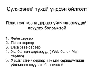 Локал сүлжээнд дараах үйлчилгээнүүдийг
явуулах боломжтой
Сүлжээний тухай үндсэн ойлголт
1. Файл сервер
2. Принт сервер
3. Data base сервер
4. Холболтын серверүүд ( Web болон Mail
сервер)
5. Хэрэглээний сервер гэх мэт серверүүдийн
үйлчилгээ явуулах боломжтой
 