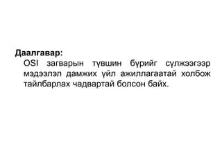 Даалгавар:
OSI загварын түвшин бүрийг сүлжээгээр
мэдээлэл дамжих үйл ажиллагаатай холбож
тайлбарлах чадвартай болсон байх.
 