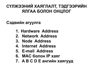 СҮЛЖЭЭНИЙ ХАЯГЛАЛТ, ТЭДГЭЭРИЙН
ЯЛГАА БОЛОН ОНЦЛОГ
Сэдвийн агуулга
1.
2.
3.
4.
5.
6.
7.

Hardware Address
Network Address
Node Address
Internet Address
E-mail Address
MAC болон IP хаяг
A B C D E ангийн хаягууд

 