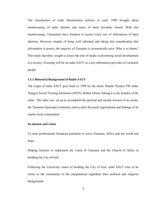 2
The introduction of trade liberalization policies in early 1990 brought about
mushrooming of radio stations and many of them privately owned. With this
mushrooming, Tanzanians have freedom to access every sort of information of their
interests. However, despite of being well informed and taking into consideration that
information is power; the majority of Tanzania is economically poor. Who is to blame?
This study therefore, sought to assess the role of media in promoting social development
in a society. Focusing will be on radio SAUT as a key information provider of Luchelele
people.
1.1.1 Historical Background of Radio SAUT
The origin of radio SAUT goes back to 1998 by the name; Raadio Nyanza FM under
Nyegezi Social Training Institution (NSTI). Robert Otieno Ndong’a is the founder of the
radio. The radio was set up to accomplish the spiritual and secular mission of its owner,
the Tanzania Episcopal conference and to meet the needs (agricultural and fishing) of its
nearby local communities
Its mission and vision
To train professionals broadcast journalist to serve Tanzania, Africa and the world and
large.
Helping listeners to implement the vision of Tanzania and the Church of Africa in
building the City of God.
Following the University vision of building the City of God, radio SAUT tries to be
closer to the community of the marginalized regardless their political and religious
backgrounds.
 