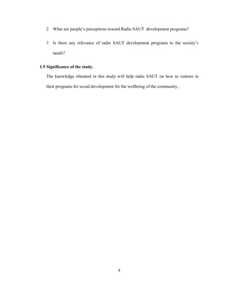 4
2 What are people’s perceptions toward Radio SAUT development programs?
3 Is there any relevance of radio SAUT development programs to the society’s
needs?
1.5 Significance of the study.
The knowledge obtained in this study will help radio SAUT on how to venture in
their programs for social development for the wellbeing of the community..
 