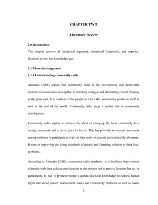 5
CHAPTER TWO
Literature Review
2.0 Introduction
This chapter consists of theoretical argument, theoretical framework, and empirical
literature review and knowledge gap.
2.1 Theoretical argument
2.1.1 Understanding community radio
Alumuku (2006) argues that community radio is the participatory and democratic
medium of communication capable of initiating dialogue and stimulating critical thinking
at the grass root. It is medium of the people in which the community speaks to itself as
well as the rest of the world. Community radio plays a central role in community
development.
Community radio aspires to achieve the ideal of changing the local community to a
caring community and a better place to live in. This has potential to increase awareness
among audience to participate actively in their social economic and cultural development.
It aims at improving the living standards of people and financing solution to their local
problems..
According to Alumuku (2006), community radio emphasis is to facilitate improvement
of people with their achieve participation in the process not as passive listeners but active
participants. It has to promote people’s agenda like local knowledge on culture, human
rights and social justice, environment issues and community problems as well as issues
 