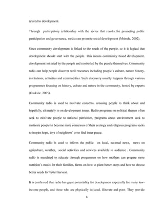 6
related to development.
Through participatory relationship with the sector that results for promoting public
participation and governance, media can promote social development (Mtimde, 2002).
Since community development is linked to the needs of the people, so it is logical that
development should start with the people. This means community based development,
development initiated by the people and controlled by the people themselves. Community
radio can help people discover well resources including people’s culture, nature history,
institutions, activities and commodities. Such discovery usually happens through various
programmes focusing on history, culture and nature in the community, hosted by experts
(Osukule, 2005).
Community radio is used to motivate concerns, arousing people to think about and
hopefully, ultimately to on development issues. Radio programs on political themes often
seek to motivate people to national patriotism, programs about environment seek to
motivate people to become more conscious of their ecology and religious programs seeks
to inspire hope, love of neighbors’ or to find inner peace.
Community radio is used to inform the public on local, national news, news on
agriculture, weather, social activities and services available to audience . Community
radio is mandated to educate through progammes on how mothers can prepare more
nutrition’s meals for their families, farms on how to plant better crops and how to choose
better seeds for better harvest.
It is confirmed that radio has great potentiality for development especially for many low-
income people, and those who are physically isolated, illiterate and poor. They provide
 