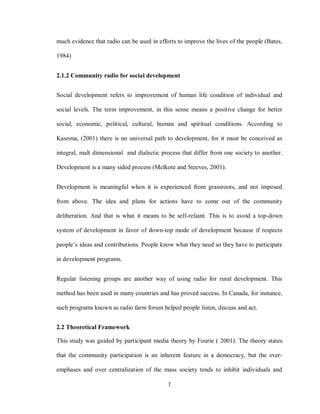 7
much evidence that radio can be used in efforts to improve the lives of the people (Bates,
1984)
2.1.2 Community radio for social development
Social development refers to improvement of human life condition of individual and
social levels. The term improvement, in this sense means a positive change for better
social, economic, political, cultural, human and spiritual conditions. According to
Kasoma, (2001) there is no universal path to development, for it must be conceived as
integral, malt dimensional and dialectic process that differ from one society to another.
Development is a many sided process (Melkote and Steeves, 2001).
Development is meaningful when it is experienced from grassroots, and not imposed
from above. The idea and plans for actions have to come out of the community
deliberation. And that is what it means to be self-reliant. This is to avoid a top-down
system of development in favor of down-top mode of development because if respects
people’s ideas and contributions. People know what they need so they have to participate
in development programs.
Regular listening groups are another way of using radio for rural development. This
method has been used in many countries and has proved success. In Canada, for instance,
such programs known as radio farm forum helped people listen, discuss and act.
2.2 Theoretical Framework
This study was guided by participant media theory by Fourie ( 2001). The theory states
that the community participation is an inherent feature in a democracy, but the ever-
emphases and over centralization of the mass society tends to inhibit individuals and
 