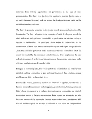 8
minorities from realistic opportunities for participation in the area of mass
communication. The theory was developed in reaction to existing theories such as
normative theories which rarely took into account the development of new media and the
rise of large media organization
The theory is primarily a reaction to the trends towards commercialization in public
broadcasting. The theory advocates for the promotion of media development towards the
direct and active participation of communities in publications and narrows casting as
opposed to broadcasting. The participant media theory is characterized by the
establishment of more local interactive television system and digital villages (Fourie,
2001).The democratic participant model incorporates the local communities which are
usually not reached by the mainstream centralized media. It lays emphasis on the local
and subcultures as well as horizontal interaction more than dominant mainstream media
which are usually top down (Kwaramba 2000).
In respect to community radio, this would relate to the concretization and empowerment
aimed at enabling communities to gain and understanding of their situation, develop
confidence and ability to change their lives.
In some radio stations, community members are able to act as reporters, thus they tend to
be more interested in community including people, events facilities, building, nature and
history. Some programs serve to exchange information about communities and establish
connections among or between communities. Local stores and companies are also
important resources in the community. Example, some stations issue a member card with
which a member is given the privilege of discounts in local stores and companies that
 