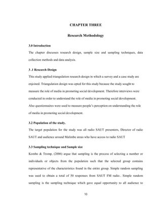 10
CHAPTER THREE
Research Methodology
3.0 Introduction
The chapter discusses research design, sample size and sampling techniques, data
collection methods and data analysis.
3 .1 Research Design
This study applied triangulation research design in which a survey and a case study are
enjoined. Triangulation design was opted for this study because the study sought to
measure the role of media in promoting social development. Therefore interviews were
conducted in order to understand the role of media in promoting social development.
Also questionnaires were used to measure people’s perception on understanding the role
of media in promoting social development.
3.2 Population of the study.
The target population for the study was all radio SAUT presenters, Director of radio
SAUT and audience around Malimbe areas who have access to radio SAUT
3.3 Sampling technique and Sample size
Kombo & Tromp, (2006) argue that sampling is the process of selecting a number or
individuals or objects from the population such that the selected group contains
representative of the characteristics found in the entire group. Simple random sampling
was used to obtain a total of 50 responses from SAUT FM radio.. Simple random
sampling is the sampling technique which gave equal opportunity to all audience to
 