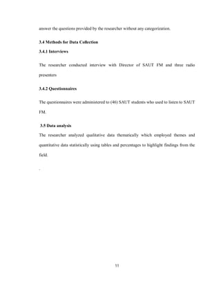 11
answer the questions provided by the researcher without any categorization.
3.4 Methods for Data Collection
3.4.1 Interviews
The researcher conducted interview with Director of SAUT FM and three radio
presenters
3.4.2 Questionnaires
The questionnaires were administered to (46) SAUT students who used to listen to SAUT
FM.
3.5 Data analysis
The researcher analyzed qualitative data thematically which employed themes and
quantitative data statistically using tables and percentages to highlight findings from the
field.
.
 