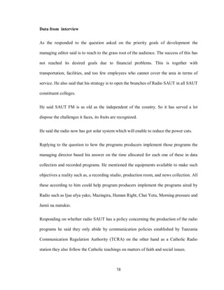 18
Data from interview
As the responded to the question asked on the priority goals of development the
managing editor said is to reach to the grass root of the audience. The success of this has
not reached its desired goals due to financial problems. This is together with
transportation, facilities, and too few employees who cannot cover the area in terms of
service. He also said that his strategy is to open the brunches of Radio SAUT in all SAUT
constituent colleges.
He said SAUT FM is as old as the independent of the country. So it has served a lot
dispose the challenges it faces, its fruits are recognized.
He said the radio now has got solar system which will enable to reduce the power cuts.
Replying to the question to how the programs producers implement those programs the
managing director based his answer on the time allocated for each one of these in data
collection and recorded programs. He mentioned the equipments available to make such
objectives a reality such as, a recording studio, production room, and news collection. All
these according to him could help program producers implement the programs aired by
Radio such as Ijue afya yako, Mazingira, Human Right, Chai Yetu, Morning pressure and
Jamii na matukio.
Responding on whether radio SAUT has a policy concerning the production of the radio
programs he said they only abide by communication policies established by Tanzania
Communication Regulation Authority (TCRA) on the other hand as a Catholic Radio
station they also follow the Catholic teachings on matters of faith and social issues.
 