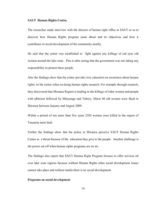 19
SAUT Human Rights Centre.
The researcher made interview with the director of human right office at SAUT so as to
discover how Human Rights program came about and its objectives and how it
contributes to social development of the community nearby.
He said that the center was established to fight against any killings of red eyes old
women around the lake zone.. This is after seeing that the government was not taking any
responsibility to protect these people.
Also the findings show that the center provide civic education on awareness about human
rights. to the center relies on doing human rights research. For example through research,
they discovered that Mwanza Region is leading in the killings of older women and people
with albinism followed by Shinyanga and Tabora. About 60 old women were liked in
Mwanza between January and August 2009.
Within a period of not more than five years 2585 women were killed in the region of
Tanzania main land.
Further the findings show that the police in Mwanza perceive SAUT Human Rights
Center as a threat because of the education they give to the people. Another challenge is
the power cut off when human rights programs are on air.
The findings also report that SAUT Human Right Program focuses to offer services all
over lake zone regions because without Human Rights other social development issues
cannot take place and without media there is no social development.
Programs on social development
 