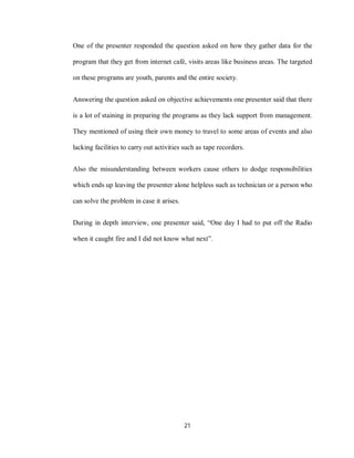 21
One of the presenter responded the question asked on how they gather data for the
program that they get from internet café, visits areas like business areas. The targeted
on these programs are youth, parents and the entire society.
Answering the question asked on objective achievements one presenter said that there
is a lot of staining in preparing the programs as they lack support from management.
They mentioned of using their own money to travel to some areas of events and also
lacking facilities to carry out activities such as tape recorders.
Also the misunderstanding between workers cause others to dodge responsibilities
which ends up leaving the presenter alone helpless such as technician or a person who
can solve the problem in case it arises.
During in depth interview, one presenter said, “One day I had to put off the Radio
when it caught fire and I did not know what next”.
 