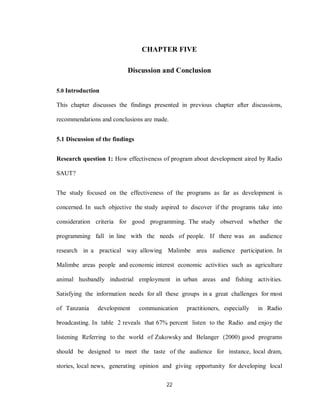 22
CHAPTER FIVE
Discussion and Conclusion
5.0 Introduction
This chapter discusses the findings presented in previous chapter after discussions,
recommendations and conclusions are made.
5.1 Discussion of the findings
Research question 1: How effectiveness of program about development aired by Radio
SAUT?
The study focused on the effectiveness of the programs as far as development is
concerned. In such objective the study aspired to discover if the programs take into
consideration criteria for good programming. The study observed whether the
programming fall in line with the needs of people. If there was an audience
research in a practical way allowing Malimbe area audience participation. In
Malimbe areas people and economic interest economic activities such as agriculture
animal husbandly industrial employment in urban areas and fishing activities.
Satisfying the information needs for all these groups in a great challenges for most
of Tanzania development communication practitioners, especially in Radio
broadcasting. In table 2 reveals that 67% percent listen to the Radio and enjoy the
listening Referring to the world of Zukowsky and Belanger (2000) good programs
should be designed to meet the taste of the audience for instance, local dram,
stories, local news, generating opinion and giving opportunity for developing local
 