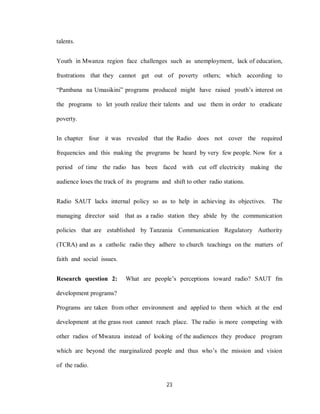 23
talents.
Youth in Mwanza region face challenges such as unemployment, lack of education,
frustrations that they cannot get out of poverty others; which according to
“Pambana na Umasikini” programs produced might have raised youth’s interest on
the programs to let youth realize their talents and use them in order to eradicate
poverty.
In chapter four it was revealed that the Radio does not cover the required
frequencies and this making the programs be heard by very few people. Now for a
period of time the radio has been faced with cut off electricity making the
audience loses the track of its programs and shift to other radio stations.
Radio SAUT lacks internal policy so as to help in achieving its objectives. The
managing director said that as a radio station they abide by the communication
policies that are established by Tanzania Communication Regulatory Authority
(TCRA) and as a catholic radio they adhere to church teachings on the matters of
faith and social issues.
Research question 2: What are people’s perceptions toward radio? SAUT fm
development programs?
Programs are taken from other environment and applied to them which at the end
development at the grass root cannot reach place. The radio is more competing with
other radios of Mwanza instead of looking of the audiences they produce program
which are beyond the marginalized people and thus who’s the mission and vision
of the radio.
 
