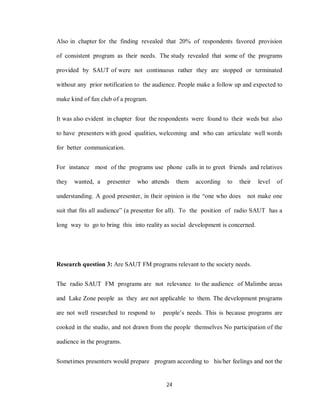 24
Also in chapter for the finding revealed that 20% of respondents favored provision
of consistent program as their needs. The study revealed that some of the programs
provided by SAUT of were not continuous rather they are stopped or terminated
without any prior notification to the audience. People make a follow up and expected to
make kind of fun club of a program.
It was also evident in chapter four the respondents were found to their weds but also
to have presenters with good qualities, welcoming and who can articulate well words
for better communication.
For instance most of the programs use phone calls in to greet friends and relatives
they wanted, a presenter who attends them according to their level of
understanding. A good presenter, in their opinion is the “one who does not make one
suit that fits all audience” (a presenter for all). To the position of radio SAUT has a
long way to go to bring this into reality as social development is concerned.
Research question 3: Are SAUT FM programs relevant to the society needs.
The radio SAUT FM programs are not relevance to the audience of Malimbe areas
and Lake Zone people as they are not applicable to them. The development programs
are not well researched to respond to people’s needs. This is because programs are
cooked in the studio, and not drawn from the people themselves No participation of the
audience in the programs.
Sometimes presenters would prepare program according to his/her feelings and not the
 