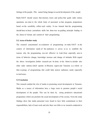 25
feelings of the people.. This cannot bring changes in social development of the people
Radio SAUT should ensure that mission, vision and policy that guide radio station
operations are clear to the whole body of personnel so that programs preparations
based on the sensibility reflect such reality. It was learned that the programming
should base on basic journalistic skills but there was no guiding principle leading to
the choice of format and content of their programming.
5.2. Areas of further study
The research concentrated on evaluation of programming on radio SAUT in the
context of information needs of the audiences it serves so as to establish the
reasons why the programming was not effective in Lake Zone especially area in
terms of behavior change, knowledge increase and change of attitudes. With regard
the above investigation, further research can be done in the future to include also
other radio stations which operate in Mwanza region and Tanzania as a whole so
that a synergy of programming that could help answer audiences needs especially
in rural areas.
5.3 Conclusion
This research studied the role of media in promoting social development in Tanzania.
Media as a source of information have a large room to promote people’s social
development of the people. This can be done by airing productive educational
programmes which can promote the social development of the society. From the study
findings show that media personnel were found to have little commitment in their
responsibilities, lack of team work and also there was little or no research conducted to
 
