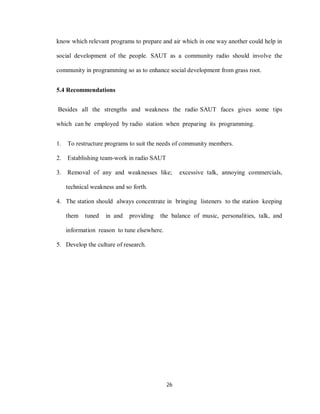 26
know which relevant programs to prepare and air which in one way another could help in
social development of the people. SAUT as a community radio should involve the
community in programming so as to enhance social development from grass root.
5.4 Recommendations
Besides all the strengths and weakness the radio SAUT faces gives some tips
which can be employed by radio station when preparing its programming.
1. To restructure programs to suit the needs of community members.
2. Establishing team-work in radio SAUT
3. Removal of any and weaknesses like; excessive talk, annoying commercials,
technical weakness and so forth.
4. The station should always concentrate in bringing listeners to the station keeping
them tuned in and providing the balance of music, personalities, talk, and
information reason to tune elsewhere.
5. Develop the culture of research.
 
