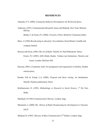 27
REFERENCES
Alumuku, P.T. (2006). Community Radio for Development, the World and Africa.
Anderson, (1987). Communication Research: Issues and Methods, New York, McGraw
Hill Inc.
Banda, F. & Fourie, P.J. (2004). Towards a Policy Model for Community Radio.
Bates, A (1984) Broadcasting in education: An evaluation, Great Britain, Costable and
company limited.
Brosseu and Socin, (2001) The Art of Radio, Nairobi, St. Paul Publications Africa.
Fourie, P.J. (2001). (ED) Media Studies. Volume one Institutions, Theories and
Issues, London, McGraw Hill.
Kasoma, (2001). Community radio: Its management and organization in Zambia, Zambia
mission press.
Kombo, D.K & Tromp, L.A. (2006). Proposal and thesis writing. An introduction.
Nairobi: Paulines publications Africa.
Krishnaswami, O. (1993). Methodology or Research in Social Science. 1st
Ed, New
Delhi,
MacQuail, D (1983) Communication Theories. London: Sage
Matumaini, J. (2009) The History of Radio Broadcasting for Development in Tanzania.
SAUT.
McQuail, D. (1987). Theories of Mass Communication 2nd
Edition. London: Sage.
 