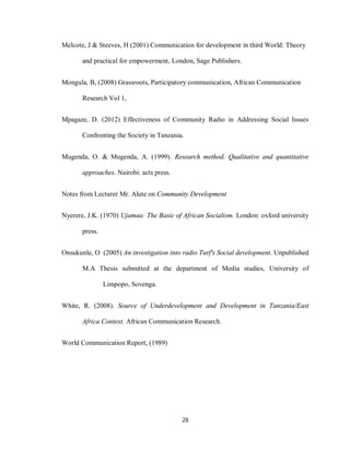 28
Melcote, J & Steeves, H (2001) Communication for development in third World: Theory
and practical for empowerment, London, Sage Publishers.
Mongula, B, (2008) Grassroots, Participatory communication, African Communication
Research Vol 1,
Mpagaze, D. (2012) Effectiveness of Community Radio in Addressing Social Issues
Confronting the Society in Tanzania.
Mugenda, O. & Mugenda, A. (1999). Research method. Qualitative and quantitative
approaches. Nairobi: acts press.
Notes from Lecturer Mr. Alute on Community Development
Nyerere, J.K. (1970) Ujamaa: The Basic of African Socialism. London: oxford university
press.
Onsukunle, O (2005) An investigation into radio Turf's Social development. Unpublished
M.A Thesis submitted at the department of Media studies, University of
Limpopo, Sovenga.
White, R. (2008). Source of Underdevelopment and Development in Tanzania/East
Africa Context. African Communication Research.
World Communication Report, (1989)
 