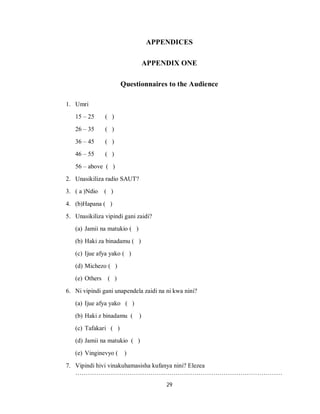 29
APPENDICES
APPENDIX ONE
Questionnaires to the Audience
1. Umri
15 – 25 ( )
26 – 35 ( )
36 – 45 ( )
46 – 55 ( )
56 – above ( )
2. Unasikiliza radio SAUT?
3. ( a )Ndio ( )
4. (b)Hapana ( )
5. Unasikiliza vipindi gani zaidi?
(a) Jamii na matukio ( )
(b) Haki za binadamu ( )
(c) Ijue afya yako ( )
(d) Michezo ( )
(e) Others ( )
6. Ni vipindi gani unapendela zaidi na ni kwa nini?
(a) Ijue afya yako ( )
(b) Haki z binadamu ( )
(c) Tafakari ( )
(d) Jamii na matukio ( )
(e) Vinginevyo ( )
7. Vipindi hivi vinakuhamasisha kufanya nini? Elezea
………………………………………………………………………………………
 