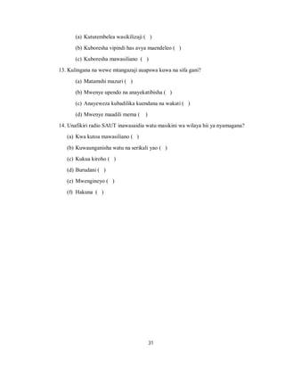 31
(a) Kututembelea wasikilizaji ( )
(b) Kuboresha vipindi has avya maendeleo ( )
(c) Kuboresha mawasiliano ( )
13. Kulingana na wewe mtangazaji auapswa kuwa na sifa gani?
(a) Matamshi mazuri ( )
(b) Mwenye upendo na anayekatibisha ( )
(c) Anayeweza kubadilika kuendana na wakati ( )
(d) Mwenye maadili mema ( )
14. Unafikiri radio SAUT inawasaidia watu masikini wa wilaya hii ya nyamagana?
(a) Kwa kutoa mawasiliano ( )
(b) Kuwaunganisha watu na serikali yao ( )
(c) Kukua kiroho ( )
(d) Burudani ( )
(e) Mwengineyo ( )
(f) Hakuna ( )
 