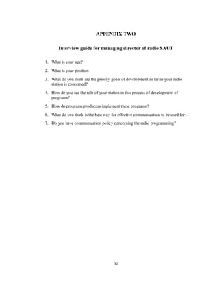 32
APPENDIX TWO
Interview guide for managing director of radio SAUT
1. What is your age?
2. What is your position
3. What do you think are the priority goals of development as far as your radio
station is concerned?
4. How do you see the role of your station in this process of development of
programs?
5. How do programs producers implement these programs?
6. What do you think is the best way for effective communication to be used for;-
7. Do you have communication policy concerning the radio programming?
 