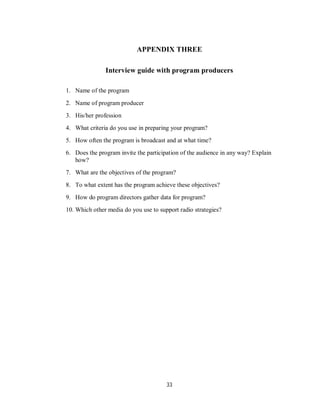 33
APPENDIX THREE
Interview guide with program producers
1. Name of the program
2. Name of program producer
3. His/her profession
4. What criteria do you use in preparing your program?
5. How often the program is broadcast and at what time?
6. Does the program invite the participation of the audience in any way? Explain
how?
7. What are the objectives of the program?
8. To what extent has the program achieve these objectives?
9. How do program directors gather data for program?
10. Which other media do you use to support radio strategies?
 