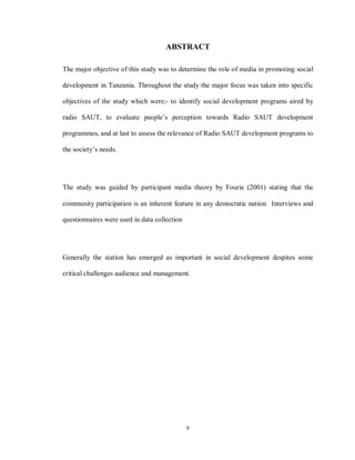 v
ABSTRACT
The major objective of this study was to determine the role of media in promoting social
development in Tanzania. Throughout the study the major focus was taken into specific
objectives of the study which were;- to identify social development programs aired by
radio SAUT, to evaluate people’s perception towards Radio SAUT development
programmes, and at last to assess the relevance of Radio SAUT development programs to
the society’s needs.
The study was guided by participant media theory by Fourie (2001) stating that the
community participation is an inherent feature in any democratic nation. Interviews and
questionnaires were used in data collection
Generally the station has emerged as important in social development despites some
critical challenges audience and management.
 