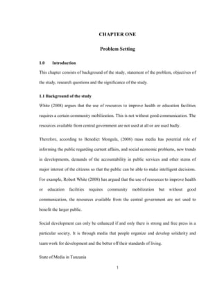 1
CHAPTER ONE
Problem Setting
1.0 Introduction
This chapter consists of background of the study, statement of the problem, objectives of
the study, research questions and the significance of the study.
1.1 Background of the study
White (2008) argues that the use of resources to improve health or education facilities
requires a certain community mobilization. This is not without good communication. The
resources available from central government are not used at all or are used badly.
Therefore, according to Benedict Mongula, (2008) mass media has potential role of
informing the public regarding current affairs, and social economic problems, new trends
in developments, demands of the accountability in public services and other stems of
major interest of the citizens so that the public can be able to make intelligent decisions.
For example, Robert White (2008) has argued that the use of resources to improve health
or education facilities requires community mobilization but without good
communication, the resources available from the central government are not used to
benefit the larger public.
Social development can only be enhanced if and only there is strong and free press in a
particular society. It is through media that people organize and develop solidarity and
team work for development and the better off their standards of living.
State of Media in Tanzania
 