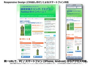 Responsive Design (CSS出し分け) によるスマートフォン対応




同一URLで、PC / スマートフォン (iPhone, Android) からアクセス可能。
   (画面の横幅が960px以下の場合にスマートフォンと判定しCSSを出し分ける処理を⾏います。 なお同判定基準は今後更新される場合があります。)   28
 