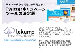 Lekumo キャンペーンビルダーは、
                                    Twitter や Facebook などのソーシャル
                                    メディアを活用したキャンペーンサイトを
                                    今すぐ簡単に立ち上げることができる
                                    サービスです。
http://www.sixapart.jp/lekumo/cb/
                                    サイト作成、運用から効果測定、抽選・
                                    当選通知・個人情報収集までカバーする、
                                    Twitterキャンペーンツールの決定版で
                                    す。
 