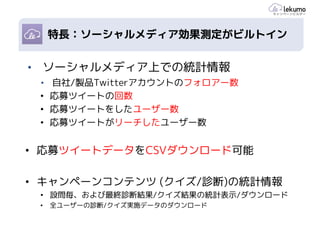 ポイント1: スピーディーな施策
    各種の効果測定機能
 特長：ソーシャルメディア効果測定がビルトイン


•   ソーシャルメディア上での統計情報
    • 自社/製品Twitterアカウントのフォロアー数
    • 応募ツイートの回数
    • 応募ツイートをしたユーザー数
    • 応募ツイートがリーチしたユーザー数


• 応募ツイートデータをCSVダウンロード可能

• キャンペーンコンテンツ (クイズ/診断)の統計情報
    • 設問毎、および最終診断結果/クイズ結果の統計表示/ダウンロード
    •   全ユーザーの診断/クイズ実施データのダウンロード
 