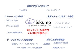 短期ですばやく立ち上げ
            SaaS形式           サイトテンプレート



スマートフォン対応                     企業ドメインであんしん運用
レスポンシブWeb
                                    ドメインマッピング
デフォルトで対応
                                   ツイートフィルタリング
                 1キャンペーンあたり
 Twitter関連統計情報    73,500円(税込)～

 ソーシャルメディア効果測定               強力な当選管理機能
                                   当選通知の一括送信
     応募ツイートデータのダウンロード       抽選機能

         クイズ/診断コンテンツの実施統計          情報収集フォーム
 
