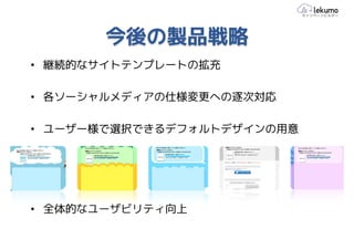 今後の製品戦略
• 継続的なサイトテンプレートの拡充

• 各ソーシャルメディアの仕様変更への逐次対応

• ユーザー様で選択できるデフォルトデザインの用意




• 全体的なユーザビリティ向上
 