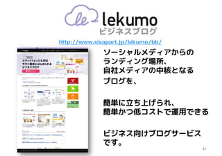 http://www.sixapart.jp/lekumo/bb/

              ソーシャルメディアからの
              ランディング場所、
              自社メディアの中核となる
              ブログを、

              簡単に立ち上げられ、
              簡単かつ低コストで運用できる

              ビジネス向けブログサービス
              です。
                                    47
 