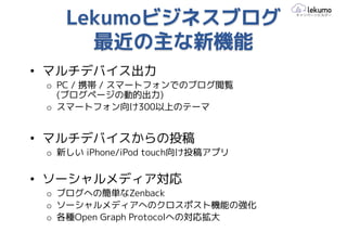 Lekumoビジネスブログ
      最近の主な新機能
• マルチデバイス出力
 o PC / 携帯 / スマートフォンでのブログ閲覧
   (ブログページの動的出力)
 o スマートフォン向け300以上のテーマ


• マルチデバイスからの投稿
 o 新しい iPhone/iPod touch向け投稿アプリ


• ソーシャルメディア対応
 o ブログへの簡単なZenback
 o ソーシャルメディアへのクロスポスト機能の強化
 o 各種Open Graph Protocolへの対応拡大
 