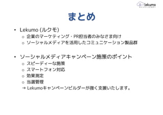 まとめ
• Lekumo (ルクモ)
  o 企業のマーケティング・PR担当者のみなさま向け
  o ソーシャルメディアを活用したコミュニケーション製品群


• ソーシャルメディアキャンペーン施策のポイント
  o スピーディーな施策
  o スマートフォン対応
  o 効果測定
  o 当選管理
  → Lekumoキャンペーンビルダーが強く支援いたします。
 
