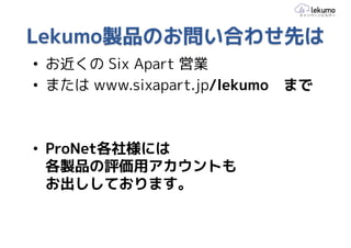 Lekumo製品のお問い合わせ先は
• お近くの Six Apart 営業
• または www.sixapart.jp/lekumo   まで



• ProNet各社様には
  各製品の評価用アカウントも
  お出ししております。
 