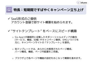 ポイント1: スピーディーな施策
 特長：短期間ですばやくキャンペーン立ち上げ

SaaS形式のご提供
アカウント登録で即サイト構築を始められます。


“サイトテンプレート” をベースにスピード構築
 o Six Apartが継続的に収集した大手ソーシャルメディアの動向
   (サービス、機能、仕様) やキャンペーン事例、SMOノウハウを
   元に、キャンペーンサイトの「テンプレート」を提供。

 o 各テンプレートでは、あらかじめ推奨されたページ構成、
   パーツ構成、機能、ページ内配置をご用意。

 o ブラウザ上で各ページや機能の設定をおこなって構築を進めます。
 