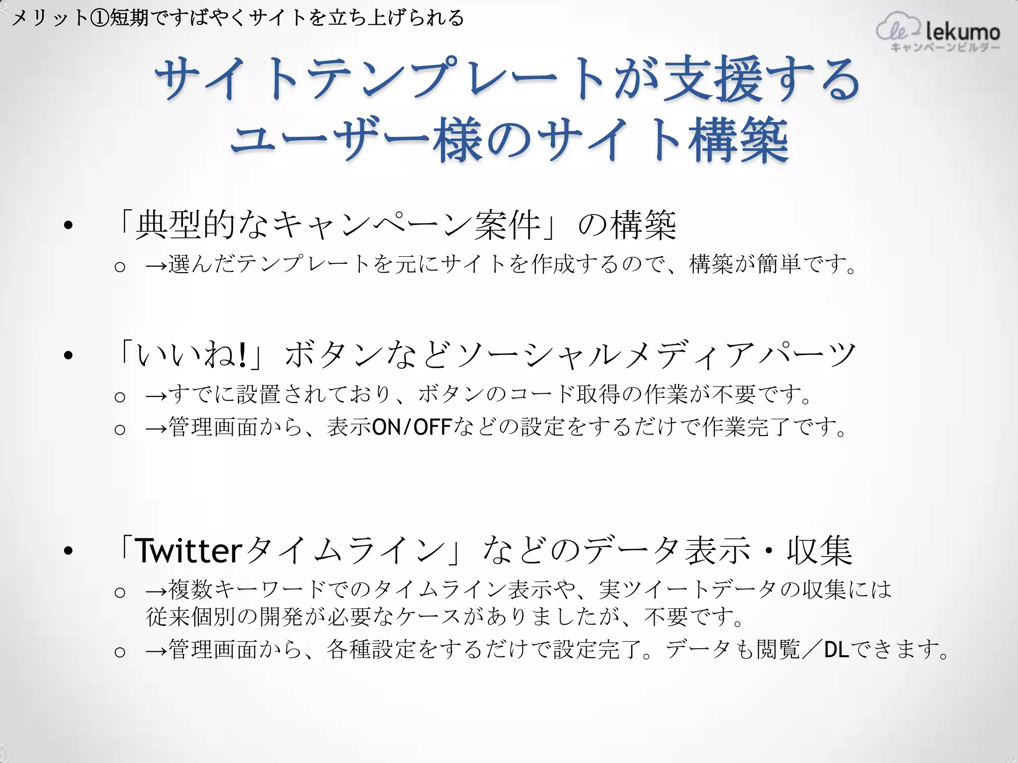メリット①短期ですばやくサイトを立ち上げられる


       サイトテンプレートが支援する
        ユーザー様のサイト構築
  • 「典型的なキャンペーン案件」の構築
     o →選んだテンプレートを元にサイトを作成するので、構築が簡単です。



  • 「いいね!」ボタンなどソーシャルメディアパーツ
     o →すでに設置されており、ボタンのコード取得の作業が不要です。
     o →管理画面から、表示ON/OFFなどの設定をするだけで作業完了です。




  • 「Twitterタイムライン」などのデータ表示・収集
     o →複数キーワードでのタイムライン表示や、実ツイートデータの収集には
       従来個別の開発が必要なケースがありましたが、不要です。
     o →管理画面から、各種設定をするだけで設定完了。データも閲覧／DLできます。
 