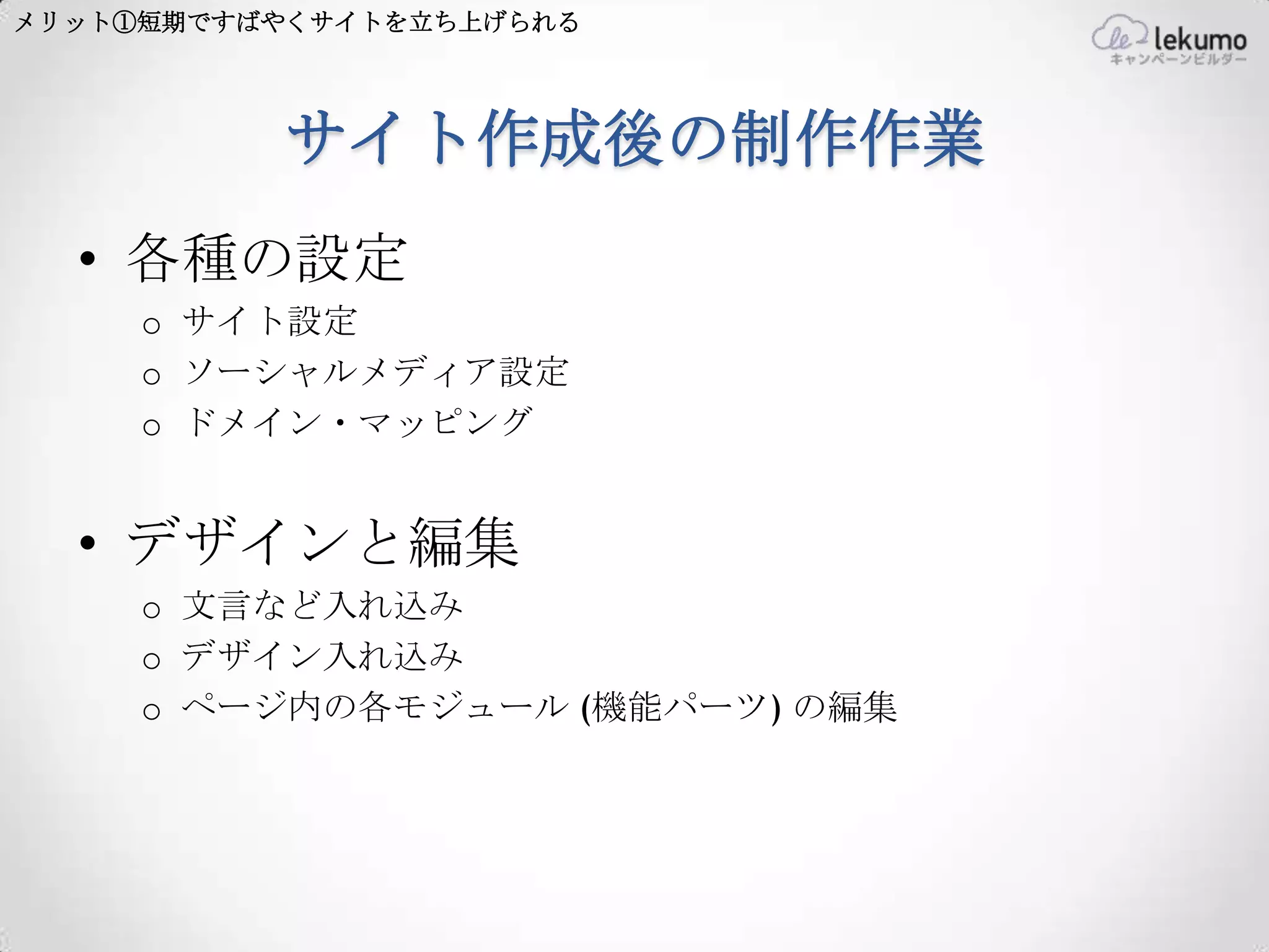 メリット①短期ですばやくサイトを立ち上げられる




          サイト作成後の制作作業
  • 各種の設定
     o サイト設定
     o ソーシャルメディア設定
     o ドメイン・マッピング


  • デザインと編集
     o 文言など入れ込み
     o デザイン入れ込み
     o ページ内の各モジュール (機能パーツ) の編集
 