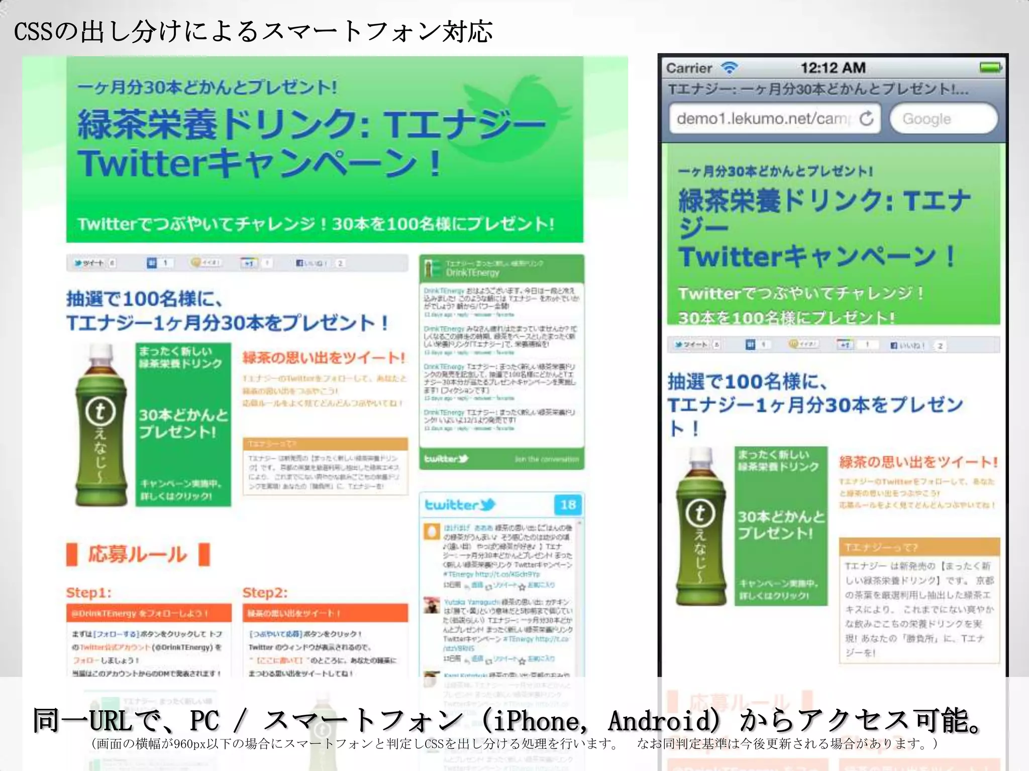 CSSの出し分けによるスマートフォン対応




同一URLで、PC / スマートフォン (iPhone, Android) からアクセス可能。
   (画面の横幅が960px以下の場合にスマートフォンと判定しCSSを出し分ける処理を行います。 なお同判定基準は今後更新される場合があります。)
 